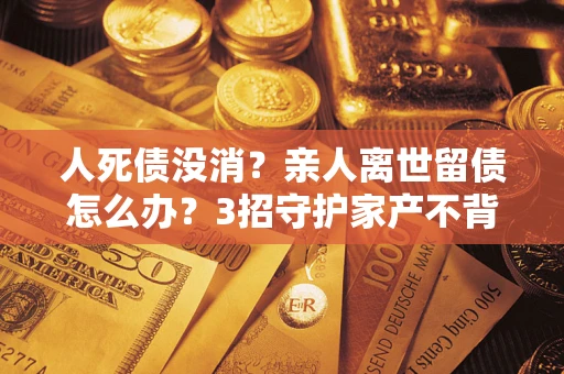 济南人死债没消？亲人离世留债怎么办？3招守护家产不背锅