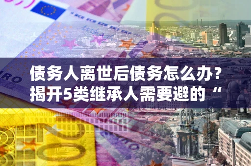 济南债务人离世后债务怎么办？揭开5类继承人需要避的“坑”