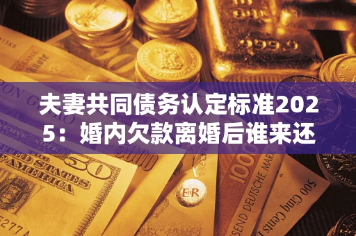 济南夫妻共同债务认定标准2025：婚内欠款离婚后谁来还？