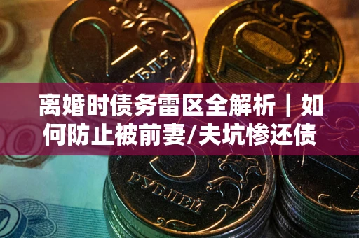 济南离婚时债务雷区全解析｜如何防止被前妻/夫坑惨还债？