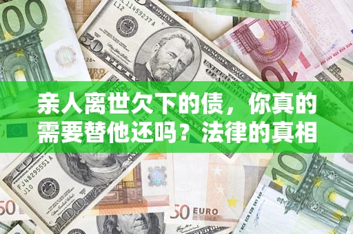 济南亲人离世欠下的债，你真的需要替他还吗？法律的真相或许与你想的不一样